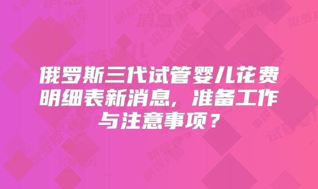 俄罗斯三代试管婴儿花费明细表新消息, 准备工作与注意事项?
