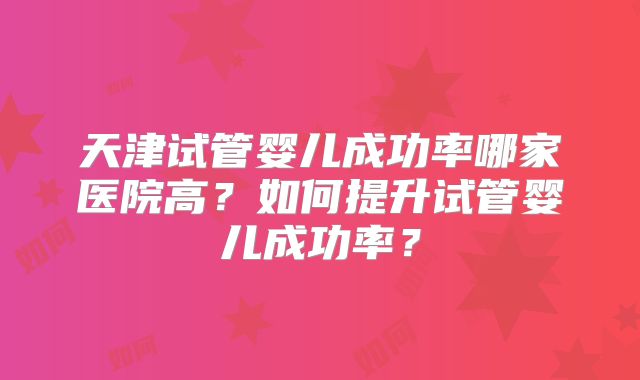 天津试管婴儿成功率哪家医院高?如何提升试管婴儿成功率?