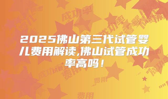 2025佛山第三代试管婴儿费用解读,佛山试管成功率高吗！
