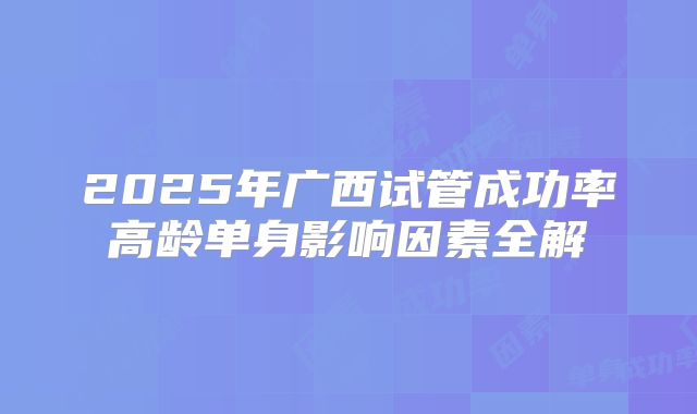 2025年广西试管成功率高龄单身影响因素全解