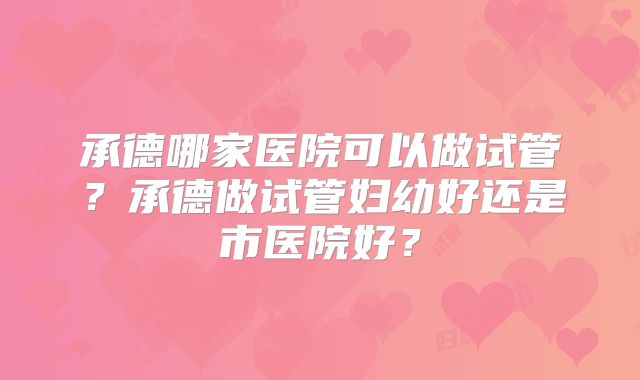 承德哪家医院可以做试管？承德做试管妇幼好还是市医院好？