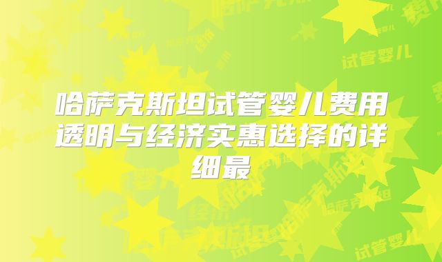 哈萨克斯坦试管婴儿费用透明与经济实惠选择的详细最