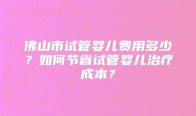 佛山市试管婴儿费用多少?如何节省试管婴儿治疗成本?