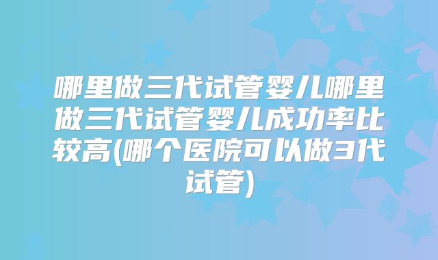 哪里做三代试管婴儿哪里做三代试管婴儿成功率比较高(哪个医院可以做3代试管)