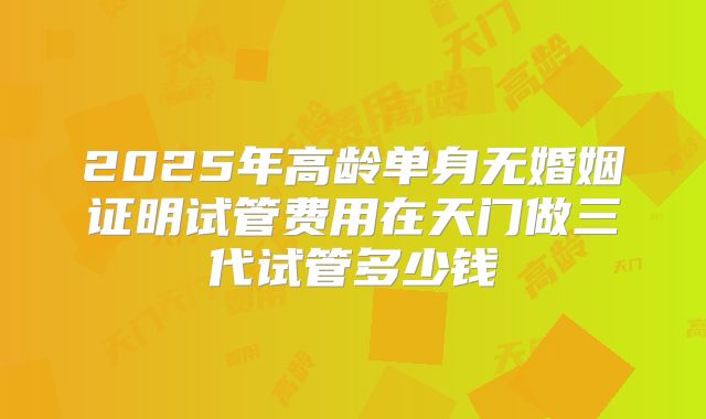 2025年高龄单身无婚姻证明试管费用在天门做三代试管多少钱