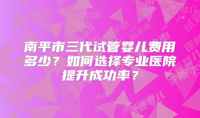 南平市三代试管婴儿费用多少?如何选择专业医院提升成功率?
