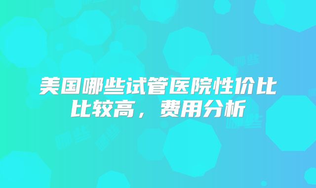 美国哪些试管医院性价比比较高，费用分析
