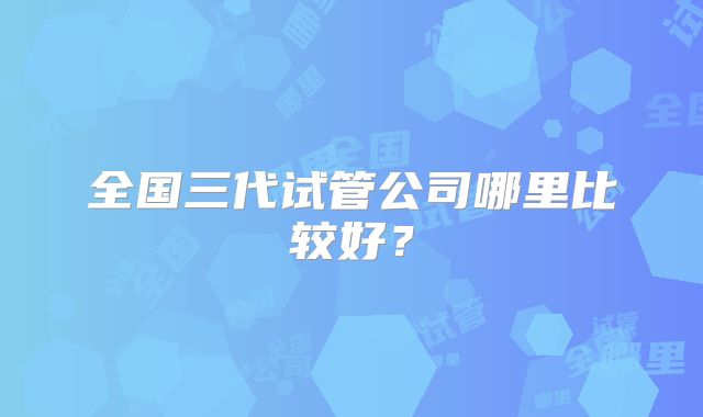 全国三代试管公司哪里比较好?