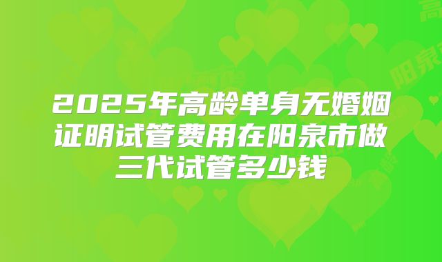 2025年高龄单身无婚姻证明试管费用在阳泉市做三代试管多少钱