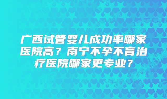 广西试管婴儿成功率哪家医院高?南宁不孕不育治疗医院哪家更专业?