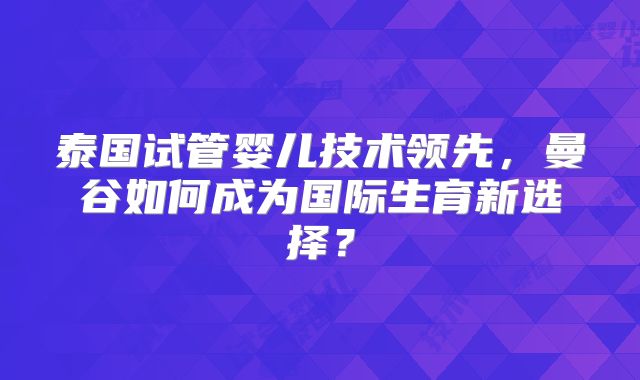泰国试管婴儿技术领先，曼谷如何成为国际生育新选择？