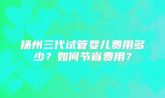 扬州三代试管婴儿费用多少?如何节省费用?