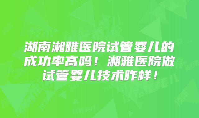 湖南湘雅医院试管婴儿的成功率高吗!湘雅医院做试管婴儿技术咋样!