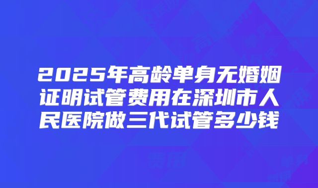 2025年高龄单身无婚姻证明试管费用在深圳市人民医院做三代试管多少钱