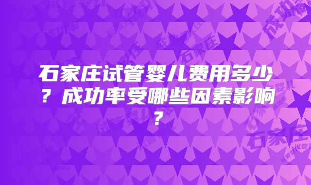 石家庄试管婴儿费用多少？成功率受哪些因素影响？