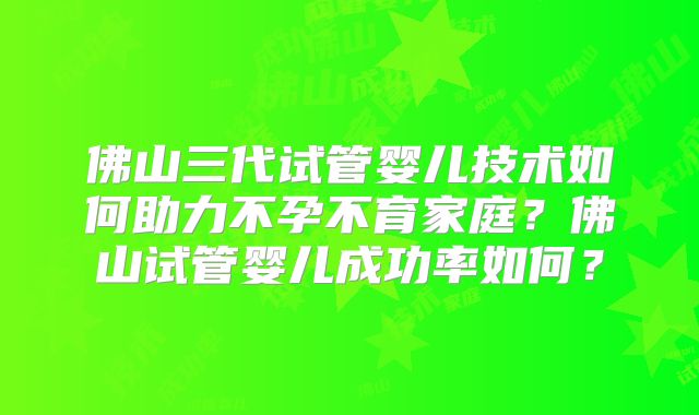 佛山三代试管婴儿技术如何助力不孕不育家庭?佛山试管婴儿成功率如何?