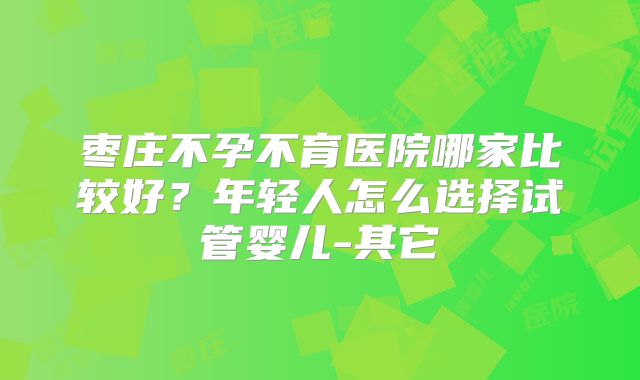 枣庄不孕不育医院哪家比较好?年轻人怎么选择试管婴儿-其它