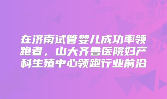 在济南试管婴儿成功率领跑者，山大齐鲁医院妇产科生殖中心领跑行业前沿