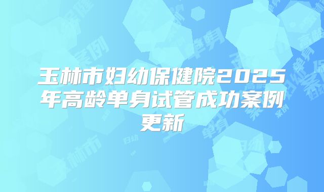 玉林市妇幼保健院2025年高龄单身试管成功案例更新