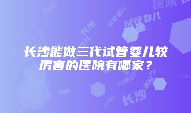 长沙能做三代试管婴儿较厉害的医院有哪家?
