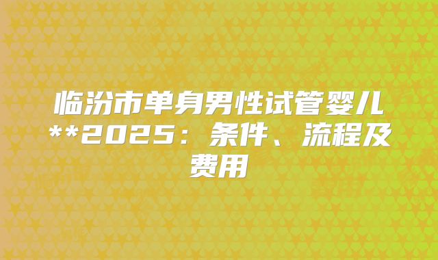 临汾市单身男性试管婴儿**2025:条件、流程及费用
