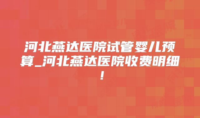 河北燕达医院试管婴儿预算_河北燕达医院收费明细!