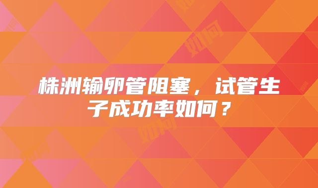株洲输卵管阻塞，试管生子成功率如何？