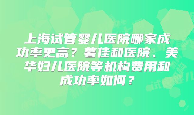 上海试管婴儿医院哪家成功率更高?暮佳和医院、美华妇儿医院等机构费用和成功率如何?