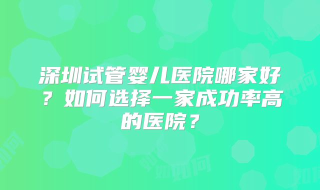 深圳试管婴儿医院哪家好？如何选择一家成功率高的医院？