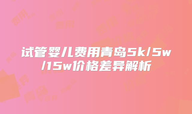 试管婴儿费用青岛5k/5w/15w价格差异解析