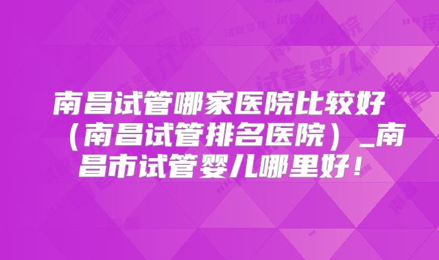 南昌试管哪家医院比较好(南昌试管排名医院)_南昌市试管婴儿哪里好!