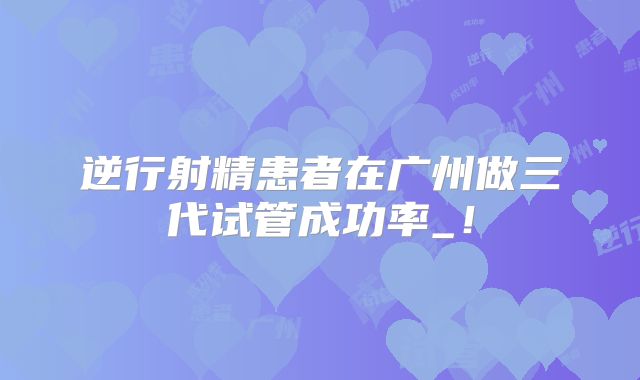 逆行射精患者在广州做三代试管成功率_!