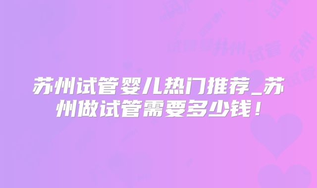 苏州试管婴儿热门推荐_苏州做试管需要多少钱!