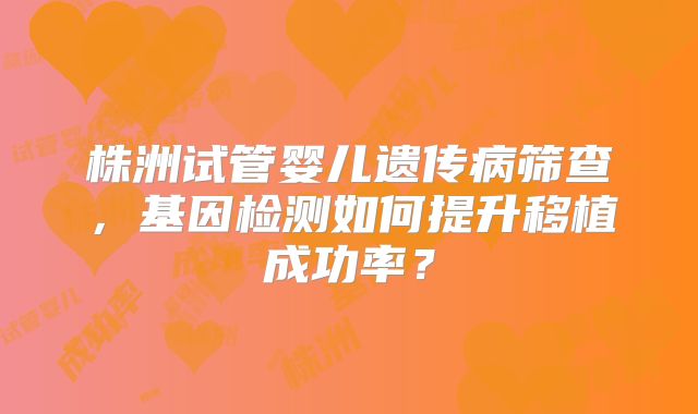 株洲试管婴儿遗传病筛查，基因检测如何提升移植成功率？