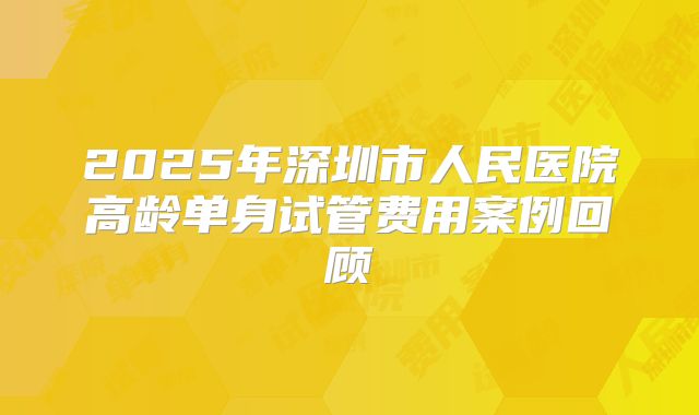 2025年深圳市人民医院高龄单身试管费用案例回顾
