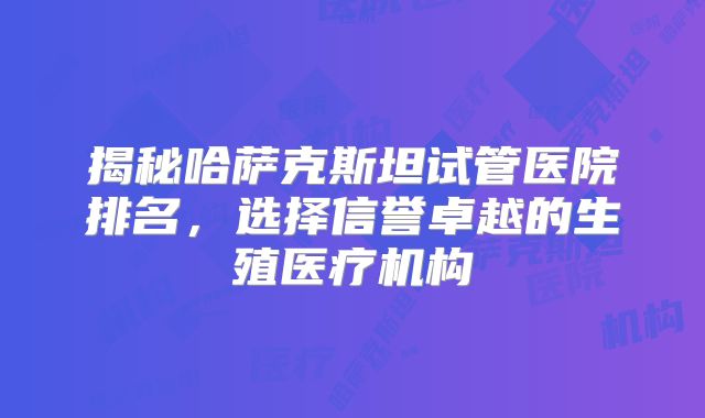 揭秘哈萨克斯坦试管医院排名，选择信誉卓越的生殖医疗机构