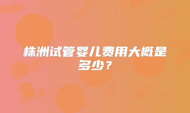 株洲试管婴儿费用大概是多少?