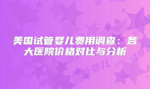 美国试管婴儿费用调查:各大医院价格对比与分析