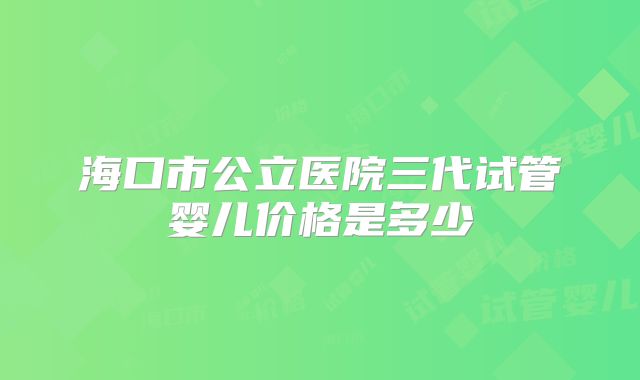 海口市公立医院三代试管婴儿价格是多少