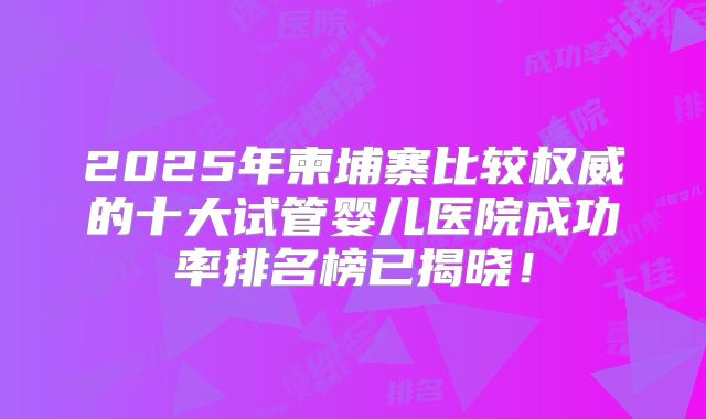 2025年柬埔寨比较权威的十大试管婴儿医院成功率排名榜已揭晓!