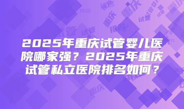 2025年重庆试管婴儿医院哪家强?2025年重庆试管私立医院排名如何?