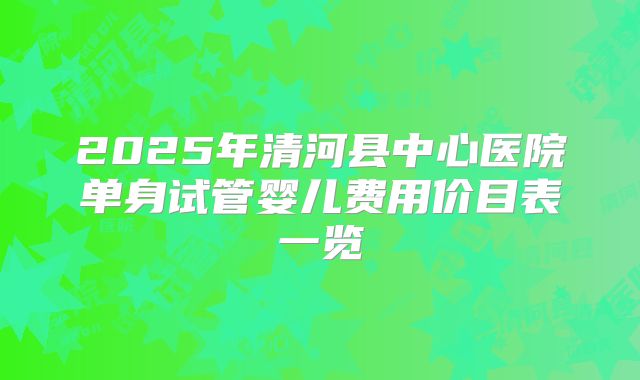 2025年清河县中心医院单身试管婴儿费用价目表一览