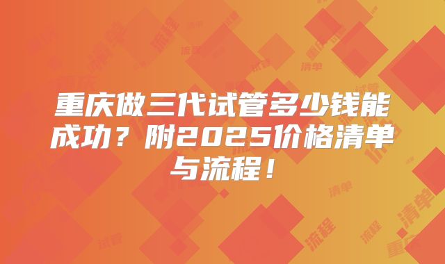 重庆做三代试管多少钱能成功？附2025价格清单与流程！
