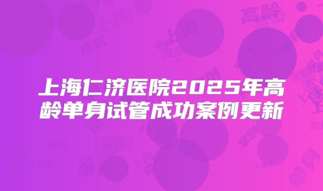 上海仁济医院2025年高龄单身试管成功案例更新