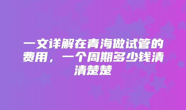 一文详解在青海做试管的费用，一个周期多少钱清清楚楚