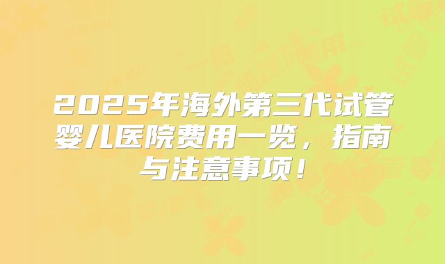 2025年海外第三代试管婴儿医院费用一览,指南与注意事项!