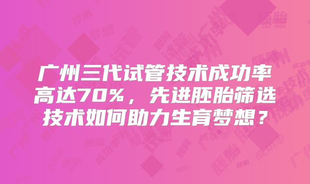 广州三代试管技术成功率高达70%，先进胚胎筛选技术如何助力生育梦想？
