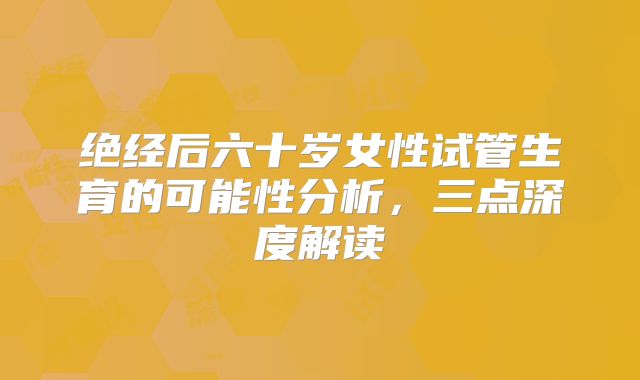 绝经后六十岁女性试管生育的可能性分析,三点深度解读