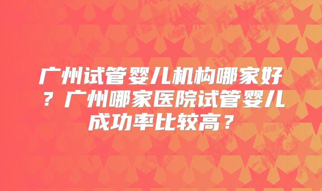 广州试管婴儿机构哪家好?广州哪家医院试管婴儿成功率比较高?