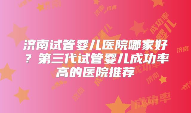济南试管婴儿医院哪家好？第三代试管婴儿成功率高的医院推荐